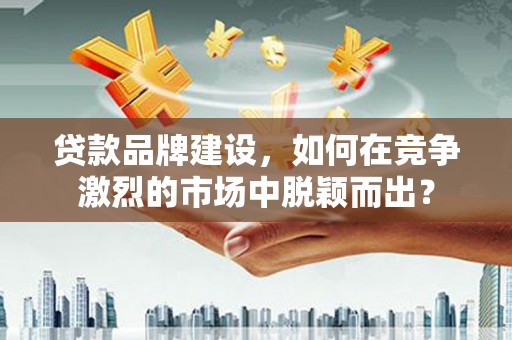 昆明贷款品牌建设，如何在竞争激烈的市场中脱颖而出？